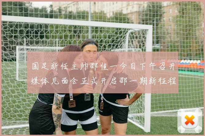 国足新任主帅邵佳一今日下午召开媒体见面会正式开启邵一期新征程