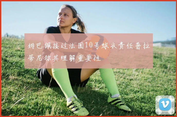 姆巴佩接过法国10号球衣责任普拉蒂尼称其理解重要性