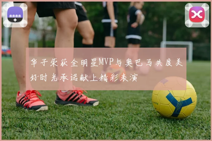 华子荣获全明星MVP与奥巴马共度美好时光承诺献上精彩表演