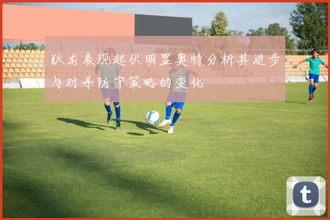 狄龙表现起伏明显奥特分析其进步与对手防守策略的变化