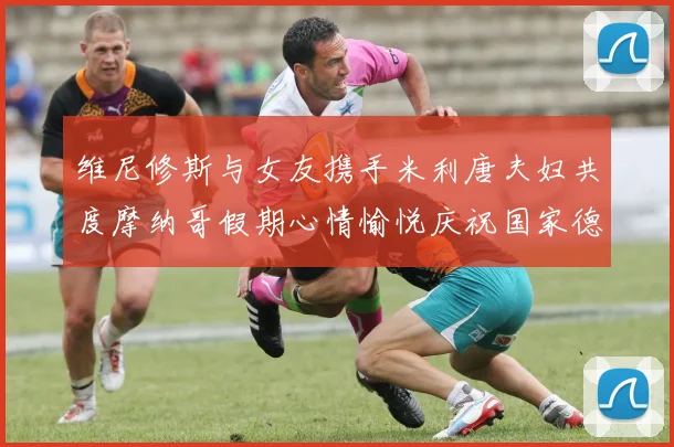 维尼修斯与女友携手米利唐夫妇共度摩纳哥假期心情愉悦庆祝国家德比胜利