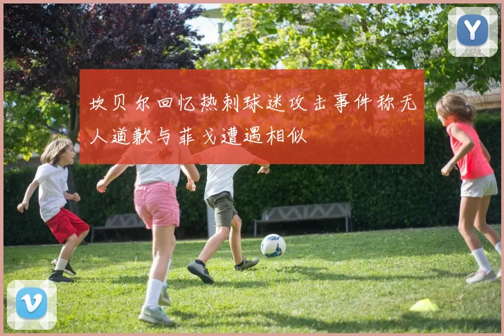 坎贝尔回忆热刺球迷攻击事件称无人道歉与菲戈遭遇相似