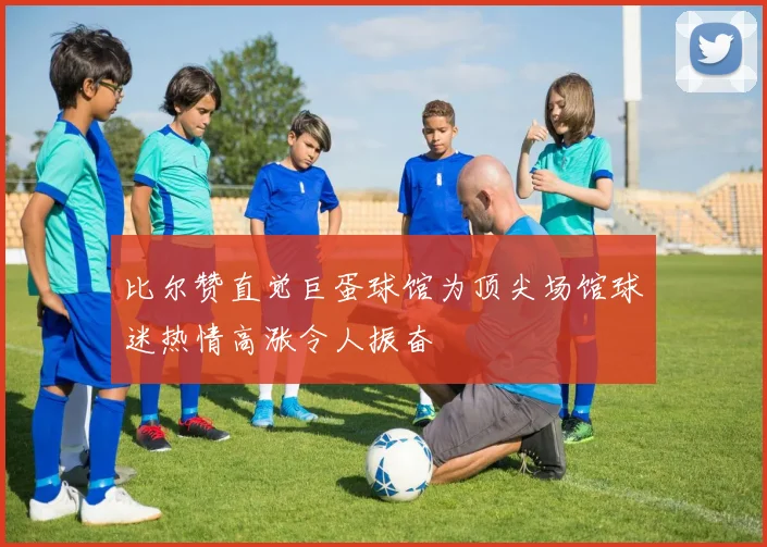 比尔赞直觉巨蛋球馆为顶尖场馆球迷热情高涨令人振奋