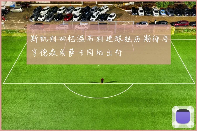 斯凯利回忆温布利进球经历期待与亨德森或萨卡同机出行