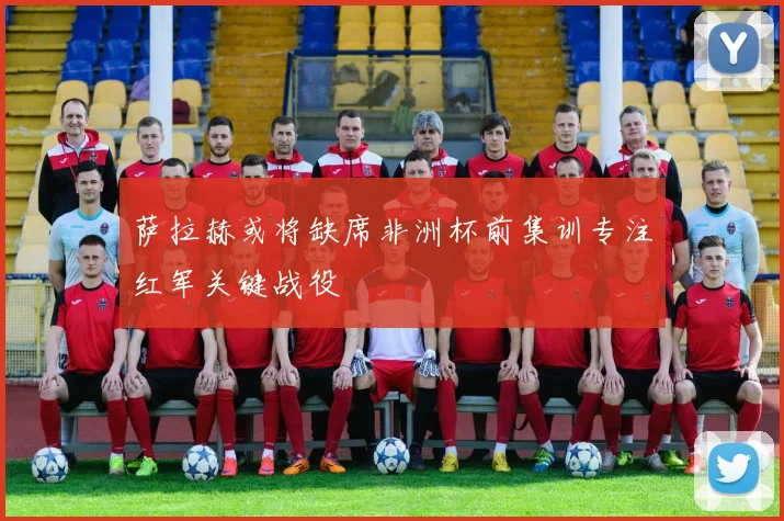 萨拉赫或将缺席非洲杯前集训专注红军关键战役