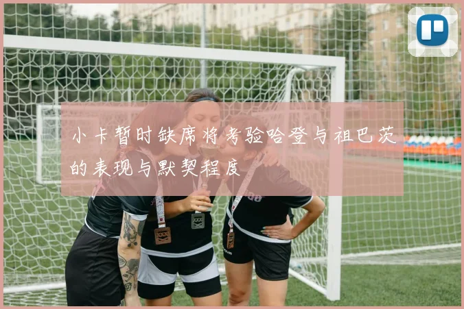 小卡暂时缺席将考验哈登与祖巴茨的表现与默契程度