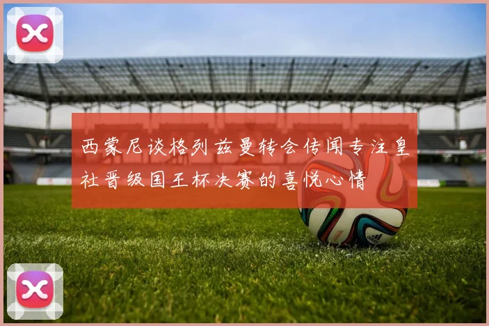 西蒙尼谈格列兹曼转会传闻专注皇社晋级国王杯决赛的喜悦心情