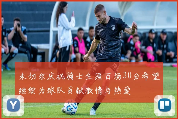 米切尔庆祝骑士生涯百场30分希望继续为球队贡献激情与热爱