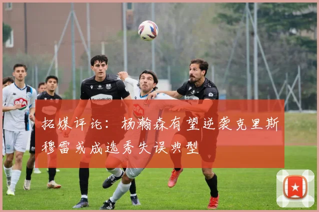 拓媒评论：杨瀚森有望逆袭克里斯穆雷或成选秀失误典型