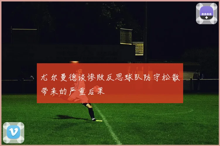 尤尔曼德谈惨败反思球队防守松散带来的严重后果