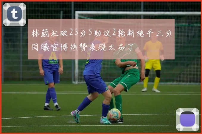 林葳狂砍23分5助攻2抢断绝平三分同曦官博热赞表现太夯了
