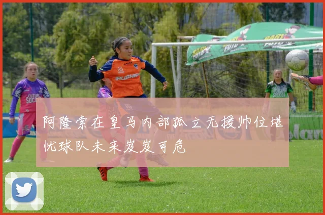 阿隆索在皇马内部孤立无援帅位堪忧球队未来岌岌可危