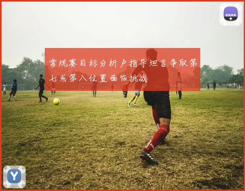 常规赛目标分析卢指导坦言争取第七或第八位置面临挑战