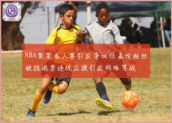 NBA聚星名人赛引发争议任嘉伦粉丝被指逃票违规应援引发网络骂战