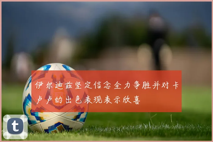 伊尔迪兹坚定信念全力争胜并对卡卢卢的出色表现表示欣喜