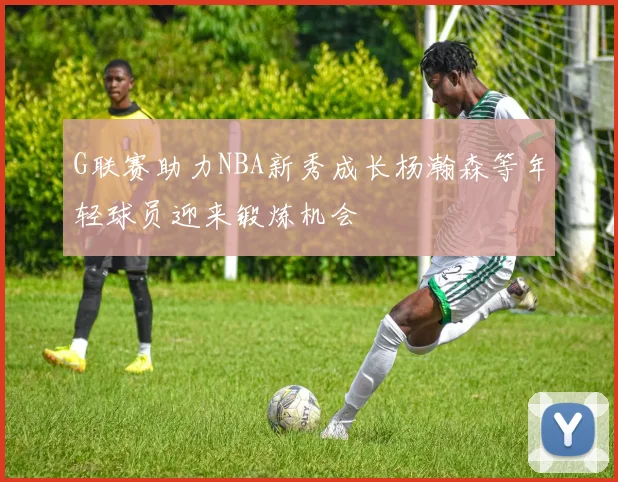 G联赛助力NBA新秀成长杨瀚森等年轻球员迎来锻炼机会