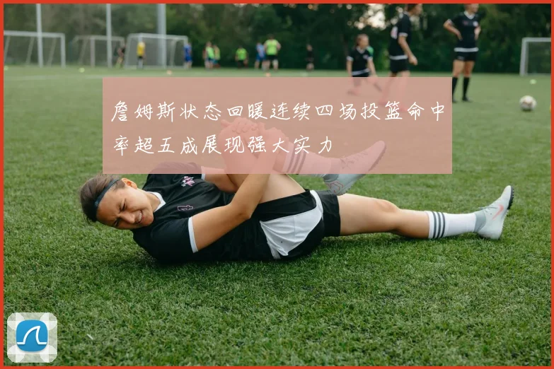 詹姆斯状态回暖连续四场投篮命中率超五成展现强大实力