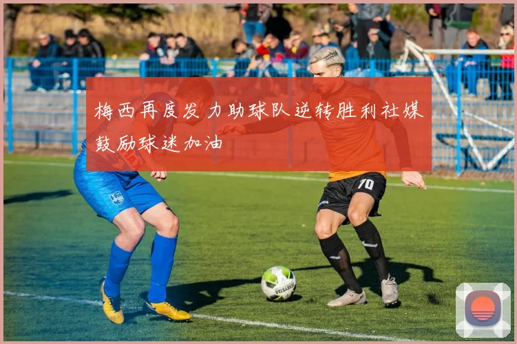 梅西再度发力助球队逆转胜利社媒鼓励球迷加油
