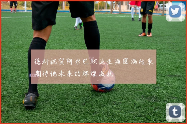 德科祝贺阿尔巴职业生涯圆满结束期待他未来的辉煌成就