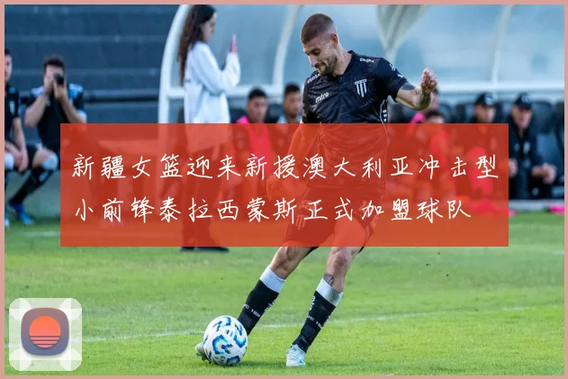 新疆女篮迎来新援澳大利亚冲击型小前锋泰拉西蒙斯正式加盟球队