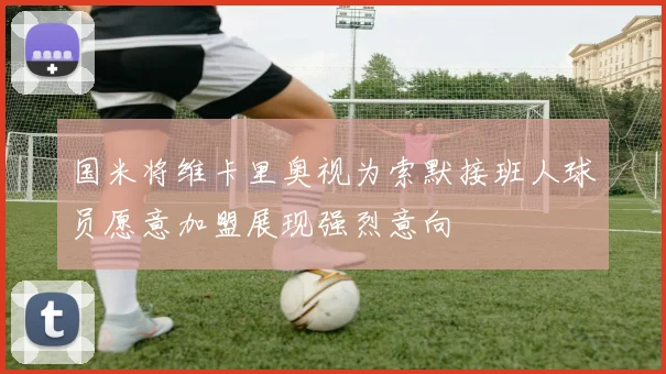 国米将维卡里奥视为索默接班人球员愿意加盟展现强烈意向