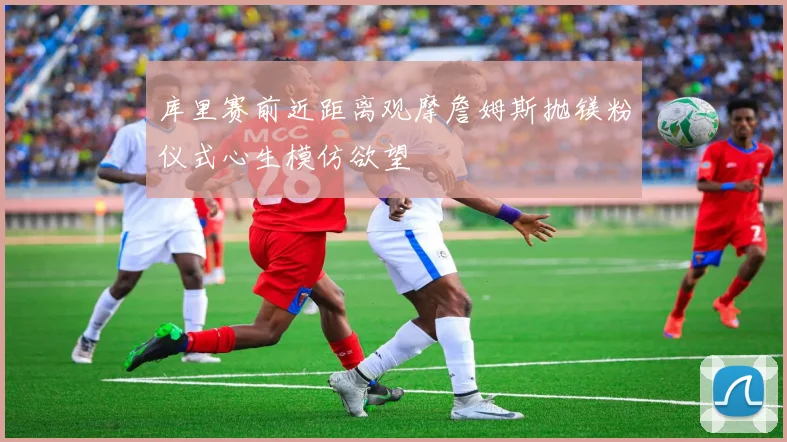 库里赛前近距离观摩詹姆斯抛镁粉仪式心生模仿欲望