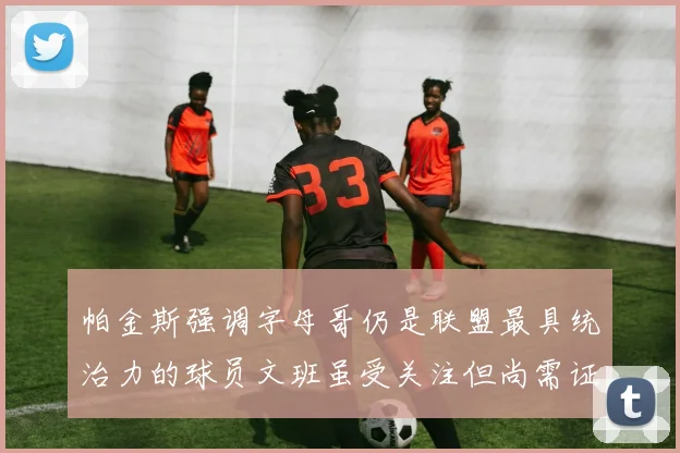 帕金斯强调字母哥仍是联盟最具统治力的球员文班虽受关注但尚需证明自己