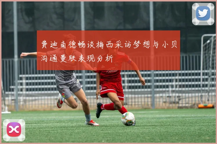 费迪南德畅谈梅西采访梦想与小贝沟通曼联表现分析
