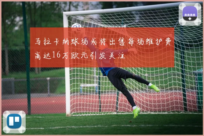 马拉卡纳球场或将出售每场维护费高达16万欧元引发关注